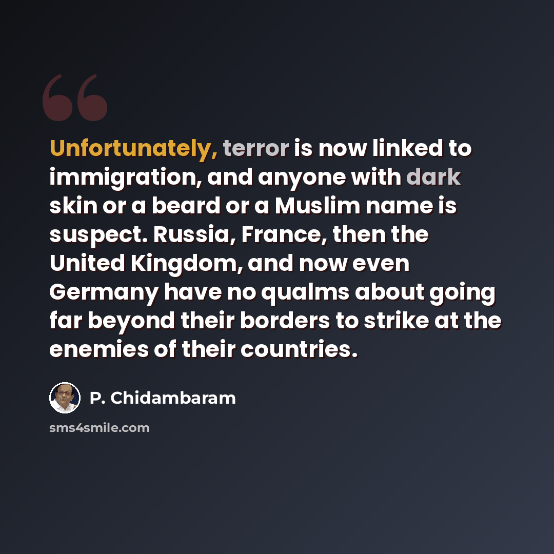 “Unfortunately, terror is now linked to immigration, and anyone with dark skin or a beard or a Muslim name is suspect. Russia, France, then the United Kingdom, and now even Germany have no qualms about going far beyond their borders to strike at the enemies of their countries.” quote by P. Chidambaram