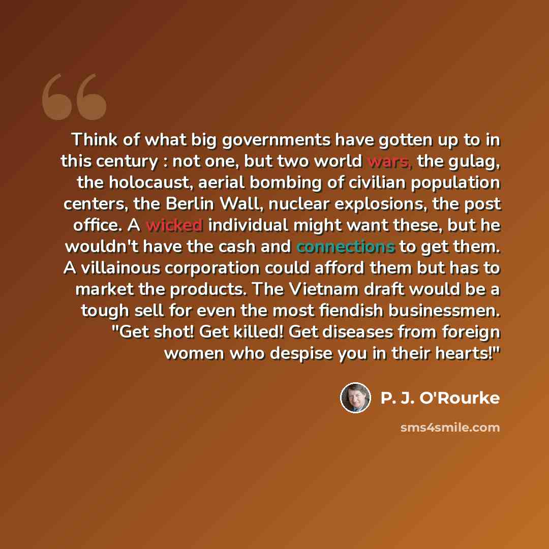 “Think of what big governments have gotten up to in this century : not one, but two world wars, the gulag, the holocaust, aerial bombing of civilian population centers, the Berlin Wall, nuclear explosions, the post office. A wicked individual might want these, but he wouldn't have the cash and…” quote by P. J. O'Rourke