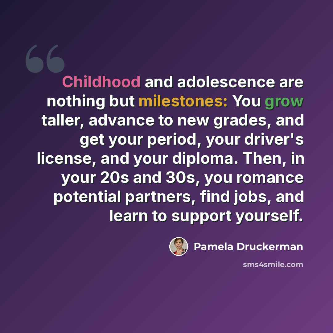 “Childhood and adolescence are nothing but milestones: You grow taller, advance to new grades, and get your period, your driver's license, and your diploma. Then, in your 20s and 30s, you romance potential partners, find jobs, and learn to support yourself.” quote by Pamela Druckerman