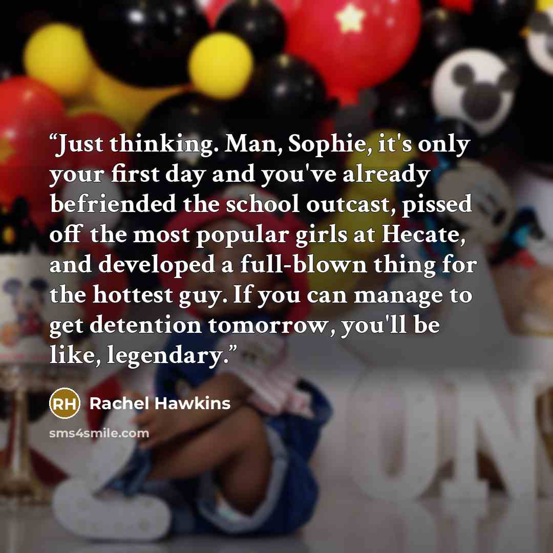 “Just thinking. Man, Sophie, it's only your first day and you've already befriended the school outcast, pissed off the most popular girls at Hecate, and developed a full-blown thing for the hottest guy. If you can manage to get detention tomorrow, you'll be like, legendary.” quote by Rachel Hawkins