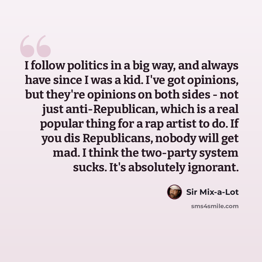 “I follow politics in a big way, and always have since I was a kid. I've got opinions, but they're opinions on both sides - not just anti-Republican, which is a real popular thing for a rap artist to do. If you dis Republicans, nobody will get mad. I think the two-party system sucks. It's…” quote by Sir Mix-a-Lot