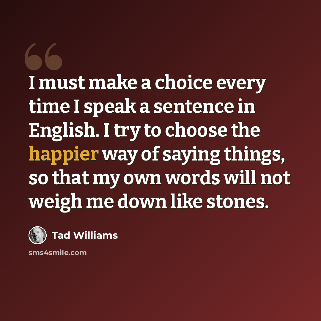 “I must make a choice every time I speak a sentence in English. I try to choose the happier way of saying things, so that my own words will not weigh me down like stones.” quote by Tad Williams