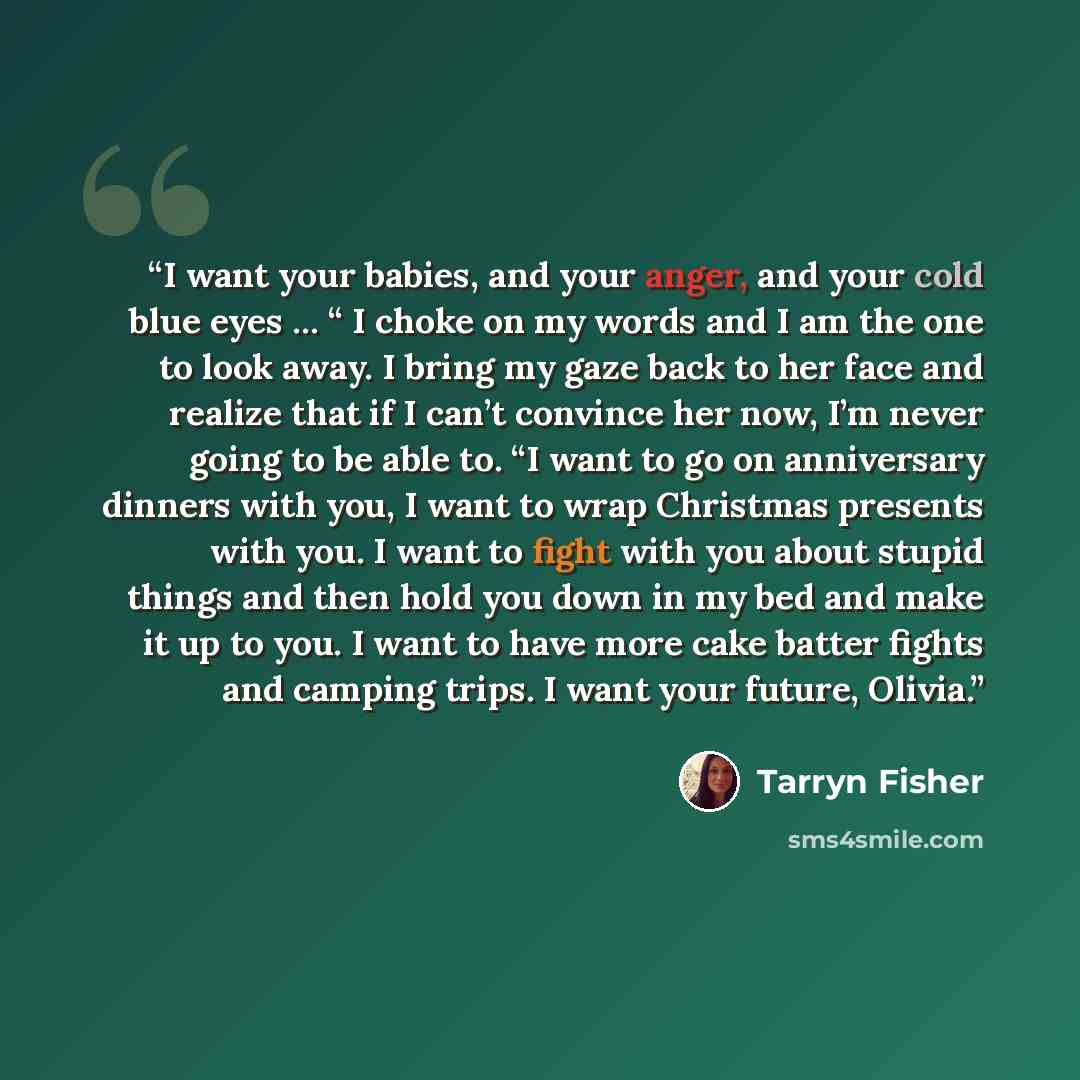 “I want your babies, and your anger, and your cold blue eyes … “ I choke on my words and I am the one to look away. I bring my gaze back to her face and realize that if I can’t convince her now, I’m never going to be able to. “I want to go on anniversary dinners with you, I want to wrap Christmas…” quote by Tarryn Fisher