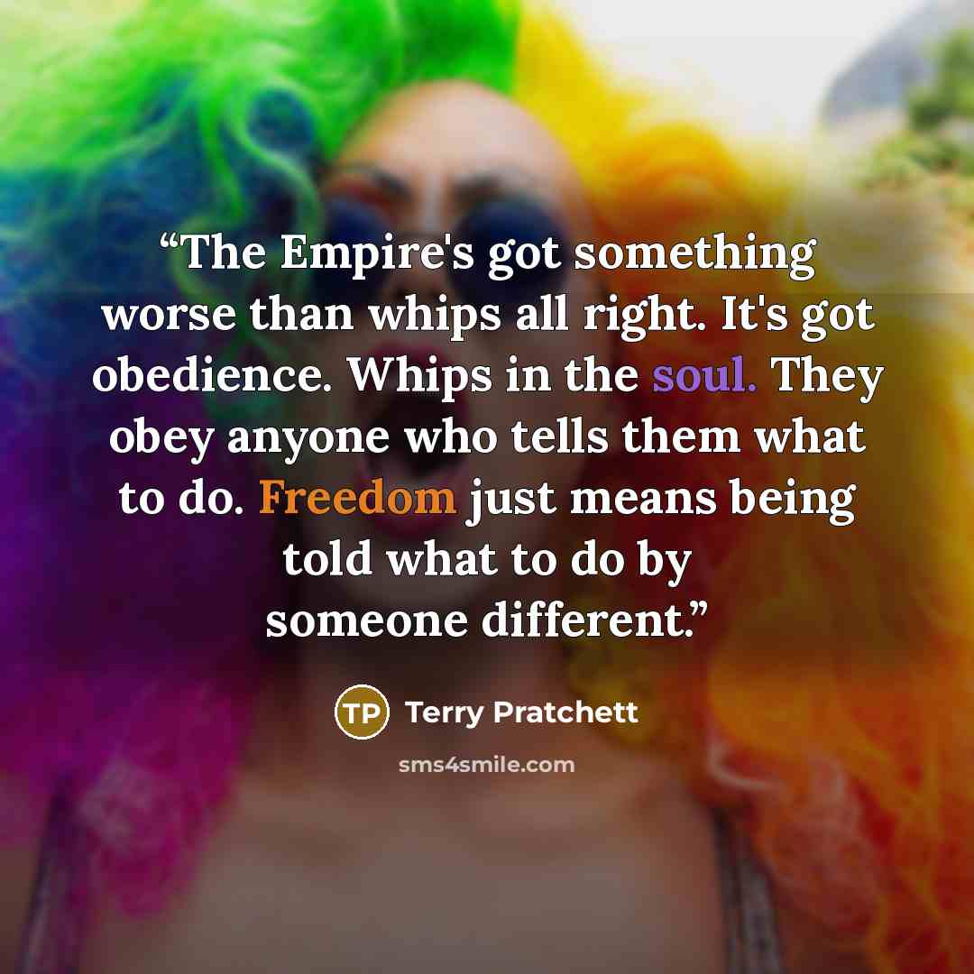 “The Empire's got something worse than whips all right. It's got obedience. Whips in the soul. They obey anyone who tells them what to do. Freedom just means being told what to do by someone different.” quote by Terry Pratchett