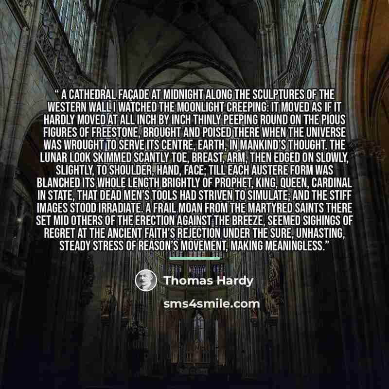 “A Cathedral Façade at Midnight Along the sculptures of the western wall I watched the moonlight creeping: It moved as if it hardly moved at all Inch by inch thinly peeping Round on the pious figures of freestone, brought And poised there when the Universe was wrought To serve its centre, Earth, in…” quote by Thomas Hardy