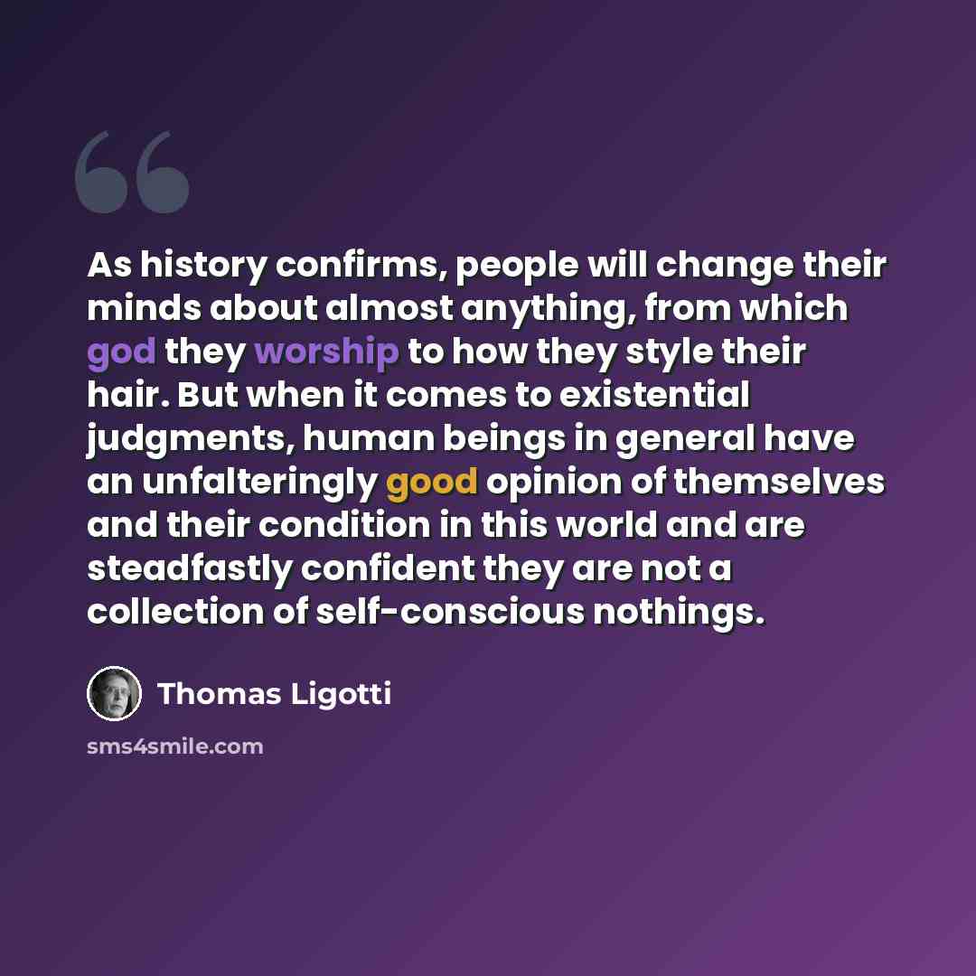 “As history confirms, people will change their minds about almost anything, from which god they worship to how they style their hair. But when it comes to existential judgments, human beings in general have an unfalteringly good opinion of themselves and their condition in this world and are…” quote by Thomas Ligotti