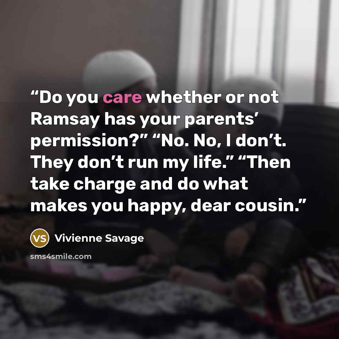 “Do you care whether or not Ramsay has your parents’ permission?” “No. No, I don’t. They don’t run my life.” “Then take charge and do what makes you happy, dear cousin.” quote by Vivienne Savage
