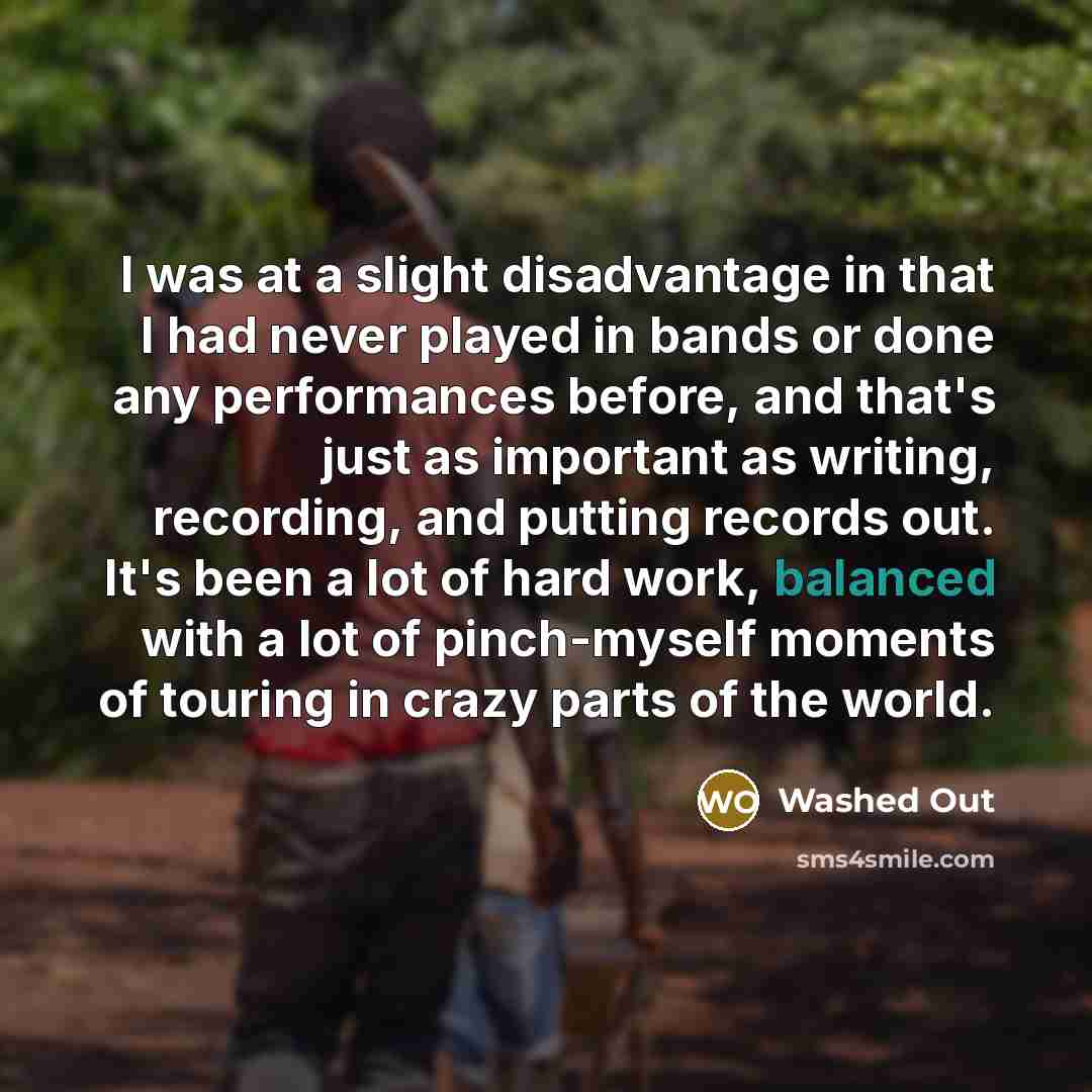 “I was at a slight disadvantage in that I had never played in bands or done any performances before, and that's just as important as writing, recording, and putting records out. It's been a lot of hard work, balanced with a lot of pinch-myself moments of touring in crazy parts of the world.” quote by Washed Out