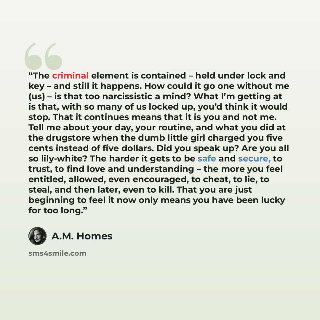 “The criminal element is contained – held under lock and key – and still it happens. How could it go one without me (us) – is that too narcissistic a mind? What I’m getting at is that, with so many of us locked up, you’d think it would stop. That it continues means that it is you and not me. Tell…” quote by A.M. Homes