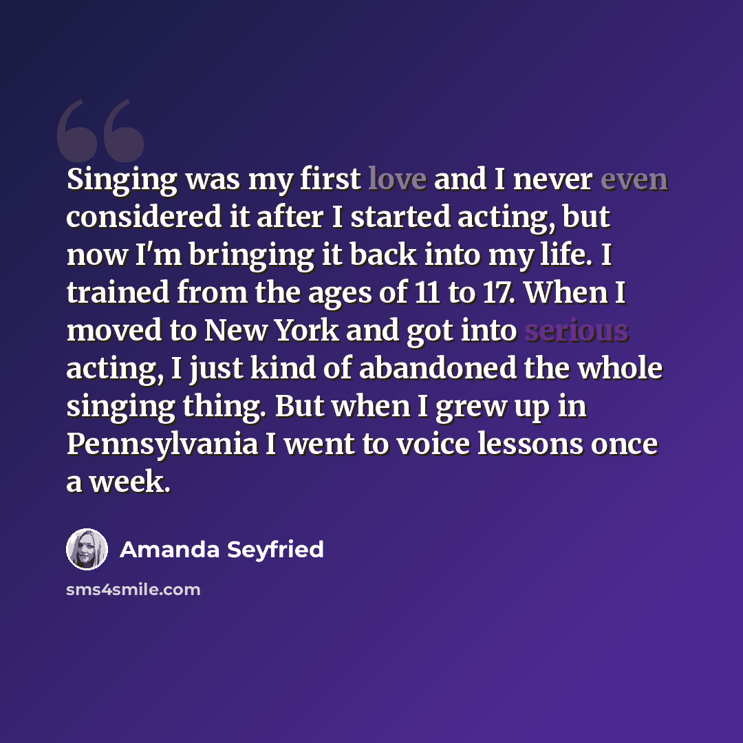 “Singing was my first love and I never even considered it after I started acting, but now I'm bringing it back into my life. I trained from the ages of 11 to 17. When I moved to New York and got into serious acting, I just kind of abandoned the whole singing thing. But when I grew up in…” quote by Amanda Seyfried