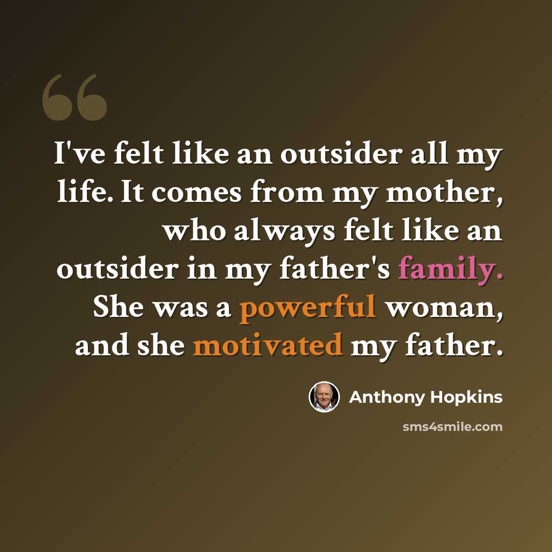 “I've felt like an outsider all my life. It comes from my mother, who always felt like an outsider in my father's family. She was a powerful woman, and she motivated my father.” quote by Anthony Hopkins