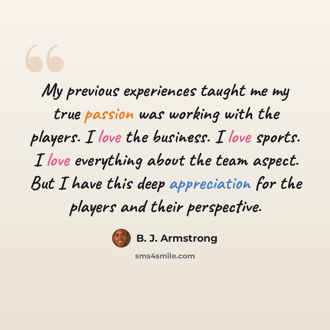 “My previous experiences taught me my true passion was working with the players. I love the business. I love sports. I love everything about the team aspect. But I have this deep appreciation for the players and their perspective.” quote by B. J. Armstrong