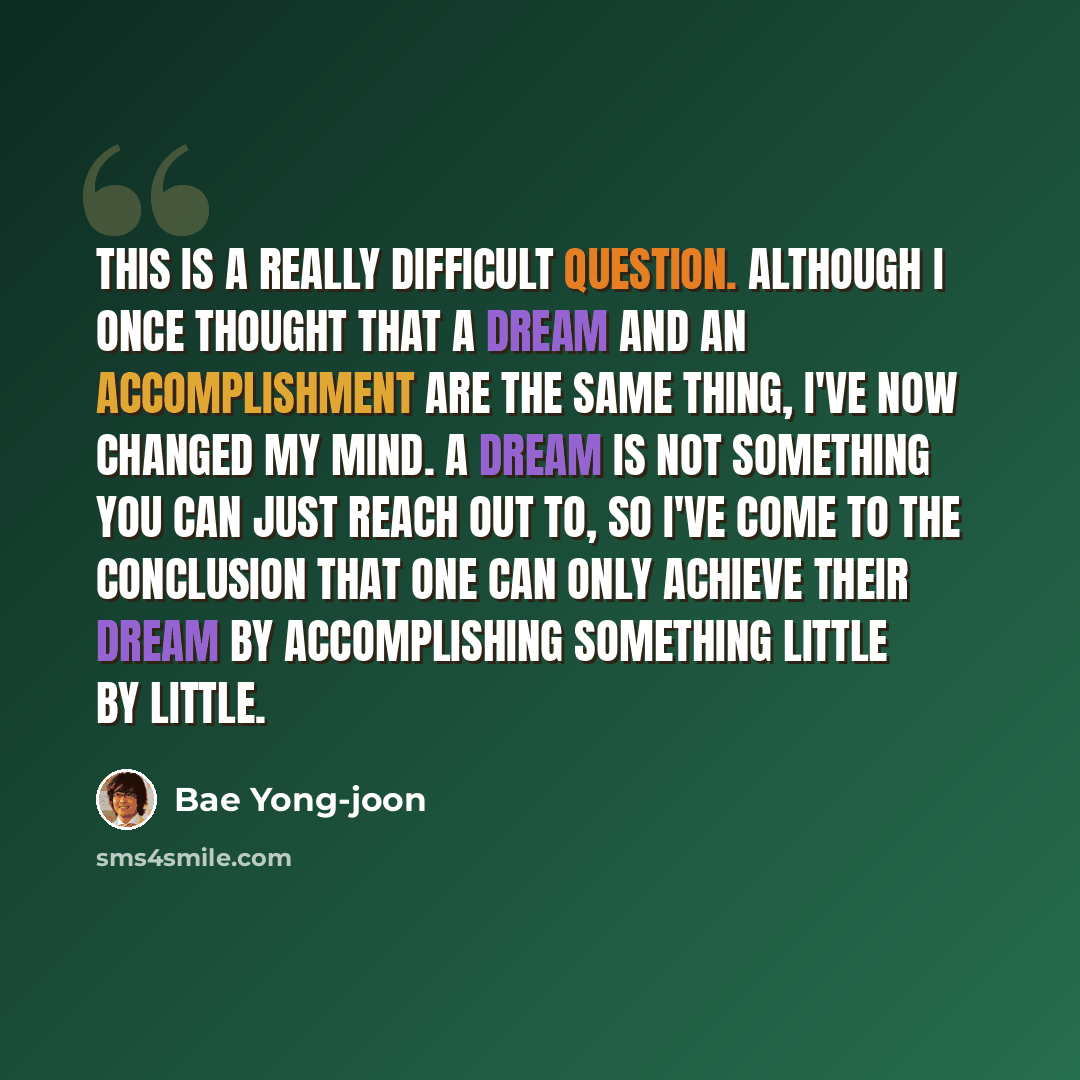 “This is a really difficult question. Although I once thought that a dream and an accomplishment are the same thing, I've now changed my mind. A dream is not something you can just reach out to, so I've come to the conclusion that one can only achieve their dream by accomplishing something little…” quote by Bae Yong-joon