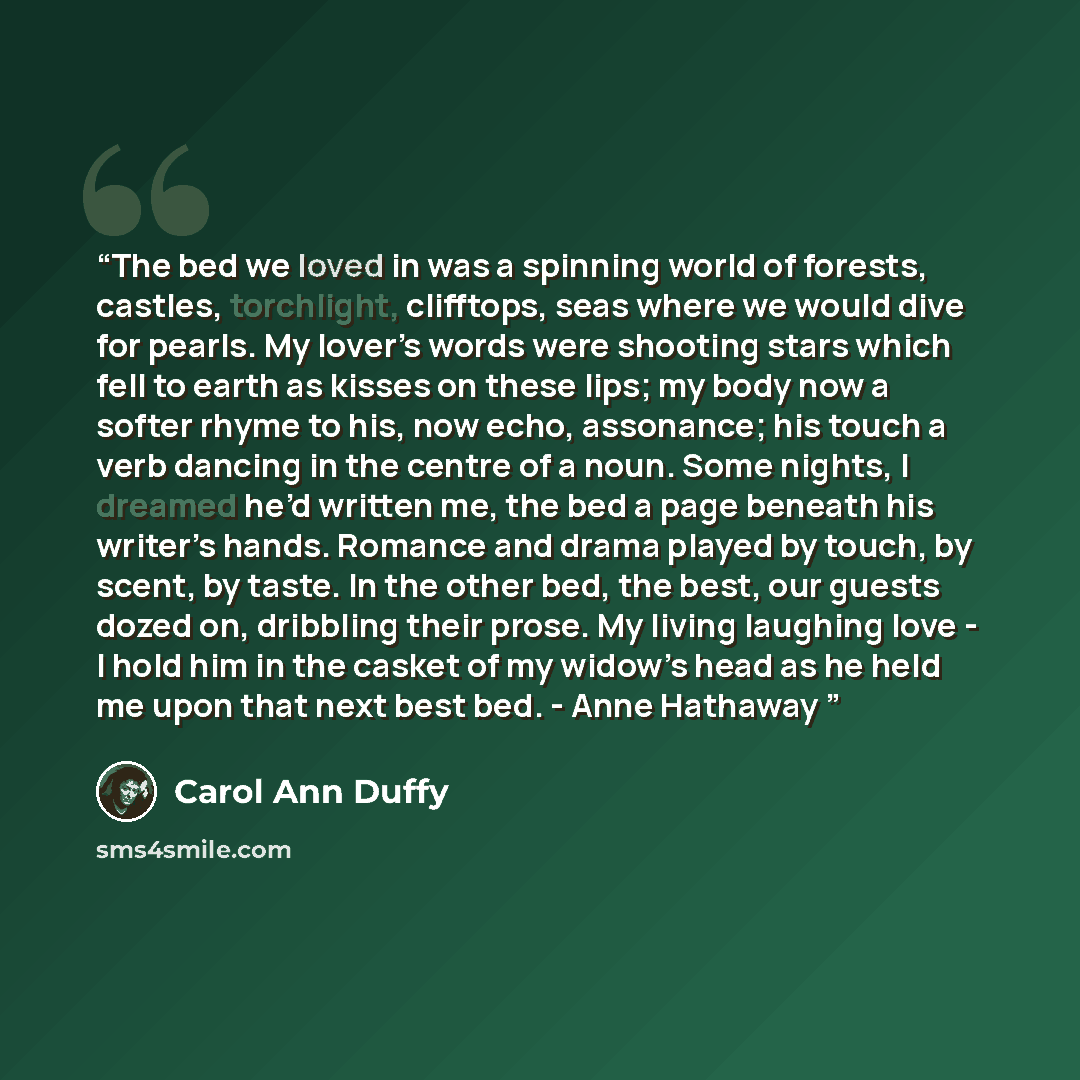 “The bed we loved in was a spinning world of forests, castles, torchlight, clifftops, seas where we would dive for pearls. My lover’s words were shooting stars which fell to earth as kisses on these lips; my body now a softer rhyme to his, now echo, assonance; his touch a verb dancing in the centre…” quote by Carol Ann Duffy