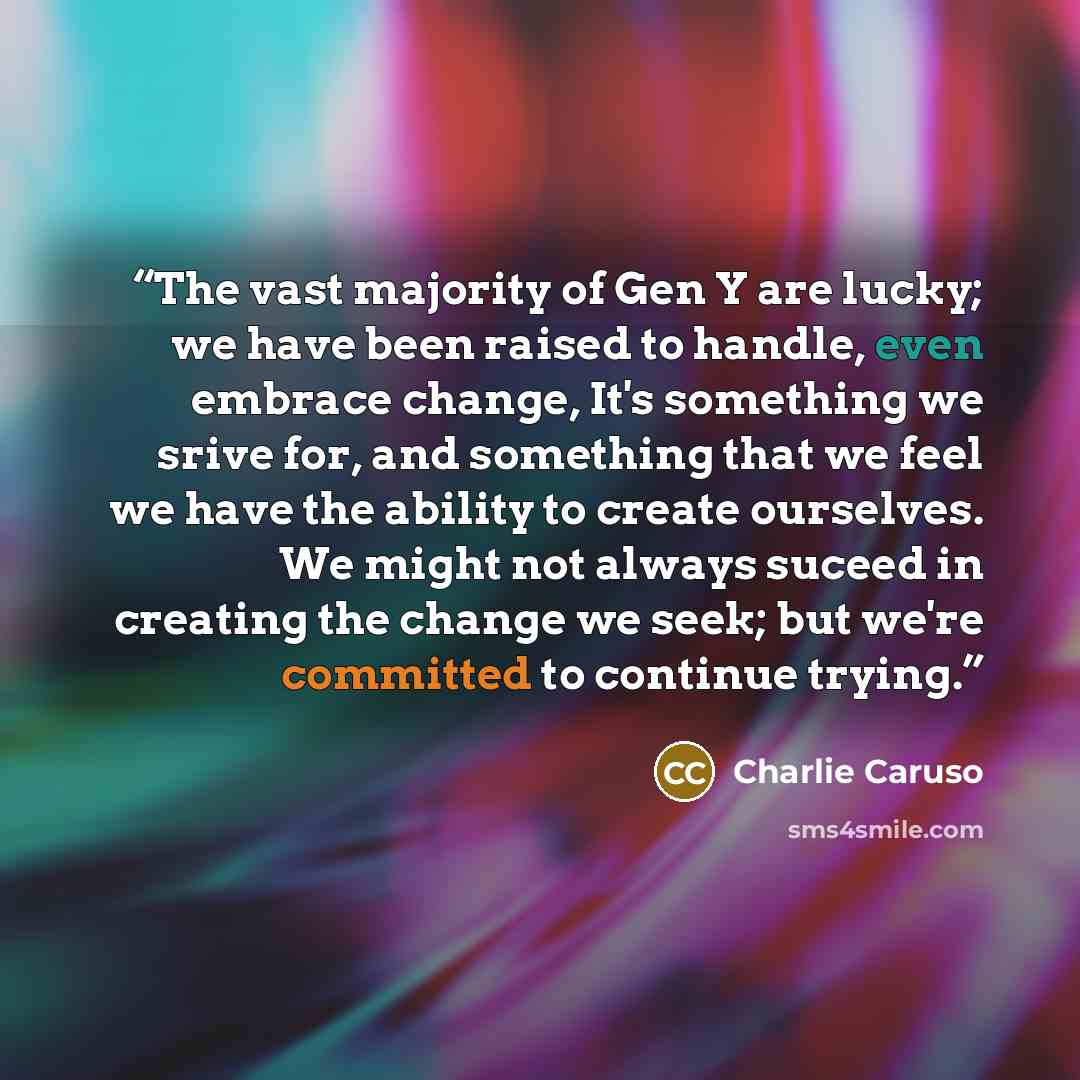 “The vast majority of Gen Y are lucky; we have been raised to handle, even embrace change, It's something we srive for, and something that we feel we have the ability to create ourselves. We might not always suceed in creating the change we seek; but we're committed to continue trying.” quote by Charlie Caruso