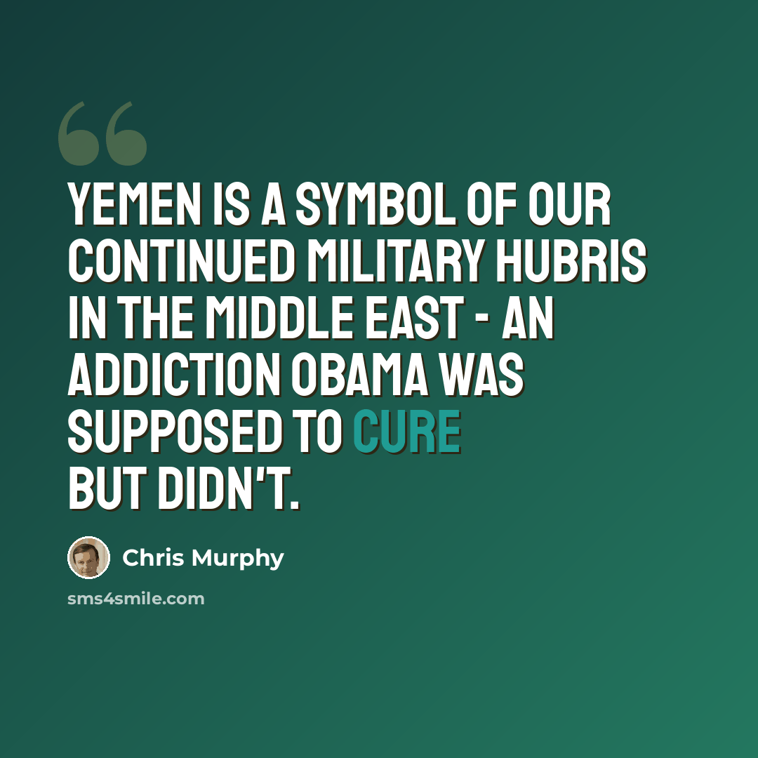 “Yemen is a symbol of our continued military hubris in the Middle East - an addiction Obama was supposed to cure but didn't.” quote by Chris Murphy