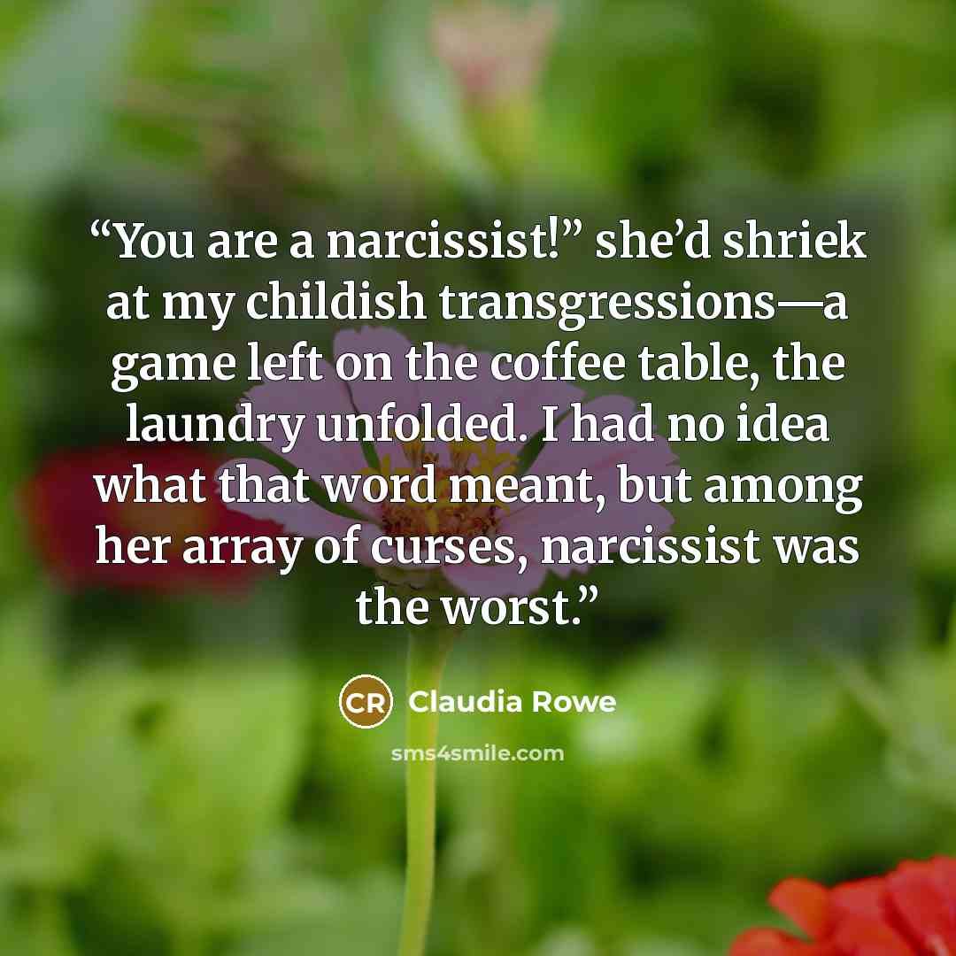 “You are a narcissist!” she’d shriek at my childish transgressions—a game left on the coffee table, the laundry unfolded. I had no idea what that word meant, but among her array of curses, narcissist was the worst.” quote by Claudia Rowe