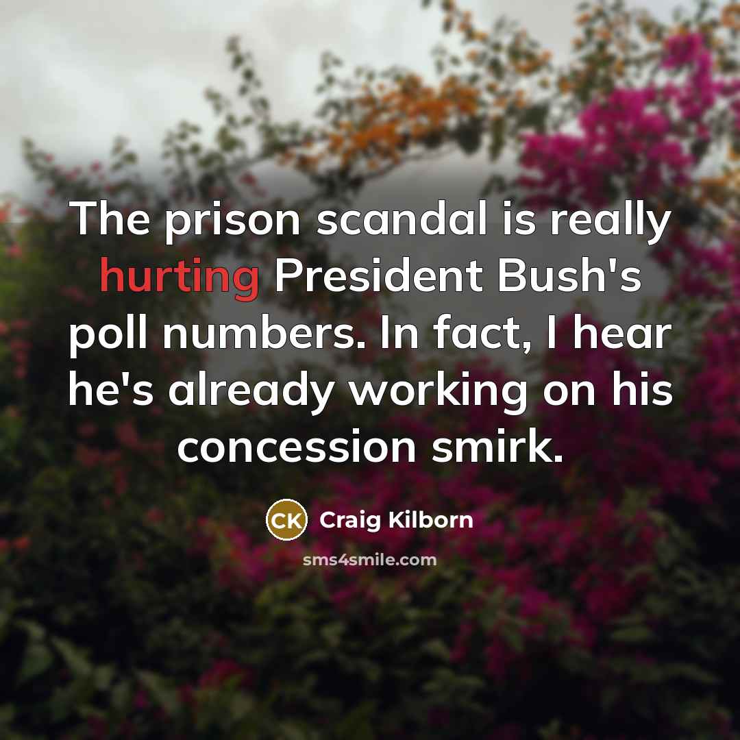 “The prison scandal is really hurting President Bush's poll numbers. In fact, I hear he's already working on his concession smirk.” quote by Craig Kilborn