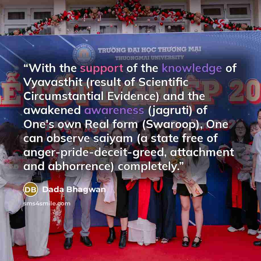 “With the support of the knowledge of Vyavasthit (result of Scientific Circumstantial Evidence) and the awakened awareness (jagruti) of One's own Real form (Swaroop), One can observe saiyam (a state free of anger-pride-deceit-greed, attachment and abhorrence) completely.” quote by Dada Bhagwan