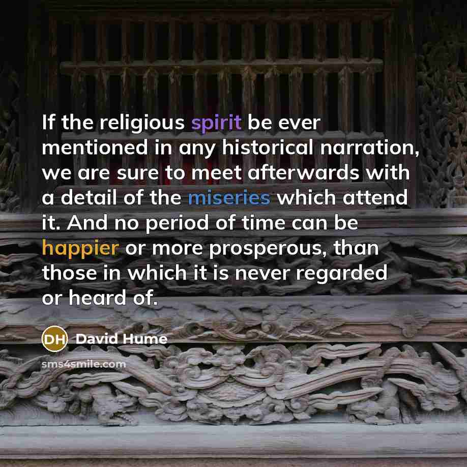 “If the religious spirit be ever mentioned in any historical narration, we are sure to meet afterwards with a detail of the miseries which attend it. And no period of time can be happier or more prosperous, than those in which it is never regarded or heard of.” quote by David Hume