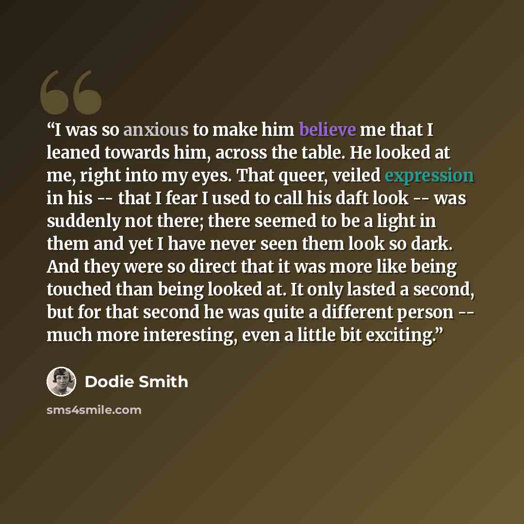 “I was so anxious to make him believe me that I leaned towards him, across the table. He looked at me, right into my eyes. That queer, veiled expression in his -- that I fear I used to call his daft look -- was suddenly not there; there seemed to be a light in them and yet I have never seen them…” quote by Dodie Smith