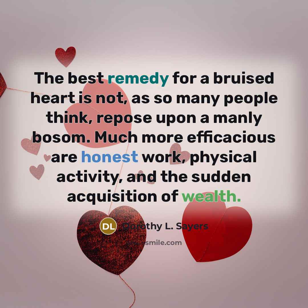 “The best remedy for a bruised heart is not, as so many people think, repose upon a manly bosom. Much more efficacious are honest work, physical activity, and the sudden acquisition of wealth.” quote by Dorothy L. Sayers