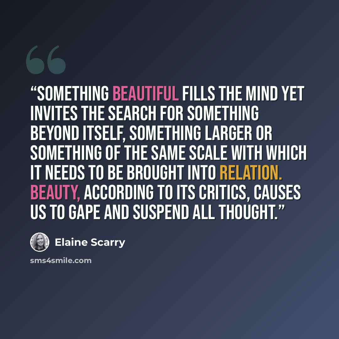 “Something beautiful fills the mind yet invites the search for something beyond itself, something larger or something of the same scale with which it needs to be brought into relation. Beauty, according to its critics, causes us to gape and suspend all thought.” quote by Elaine Scarry