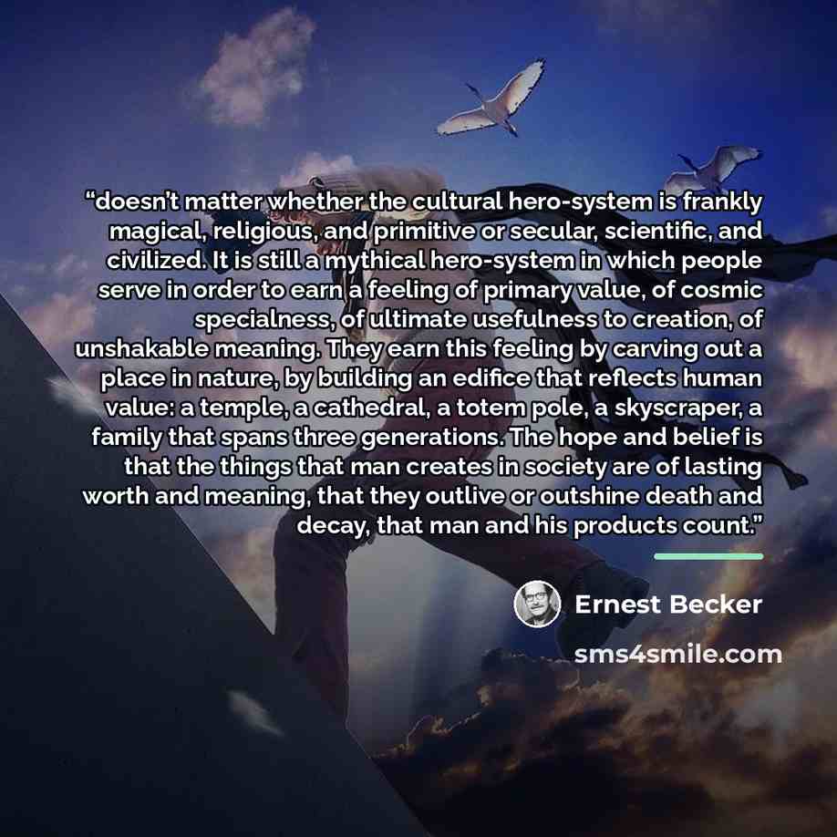 “doesn’t matter whether the cultural hero-system is frankly magical, religious, and primitive or secular, scientific, and civilized. It is still a mythical hero-system in which people serve in order to earn a feeling of primary value, of cosmic specialness, of ultimate usefulness to creation, of…” quote by Ernest Becker