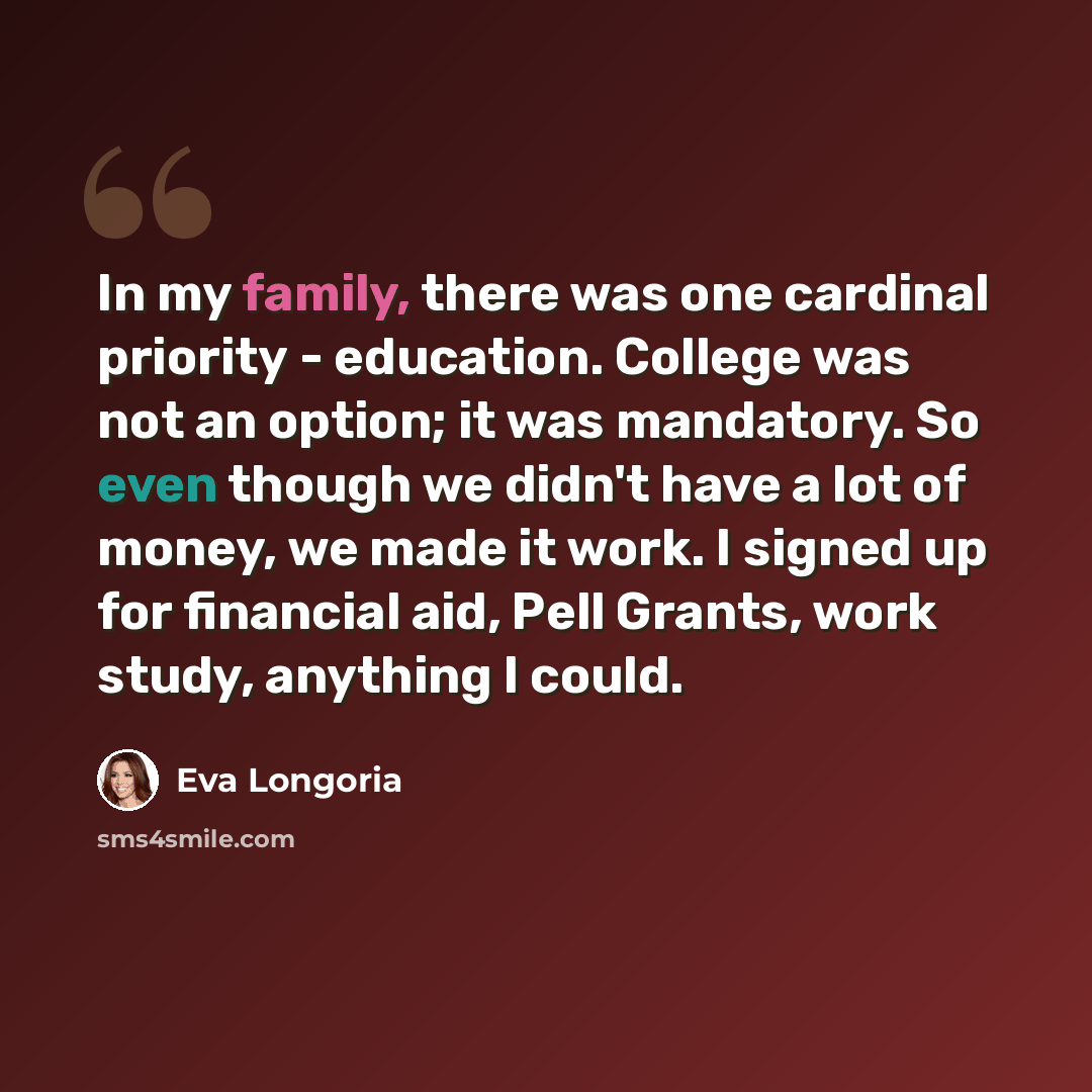 “In my family, there was one cardinal priority - education. College was not an option; it was mandatory. So even though we didn't have a lot of money, we made it work. I signed up for financial aid, Pell Grants, work study, anything I could.” quote by Eva Longoria