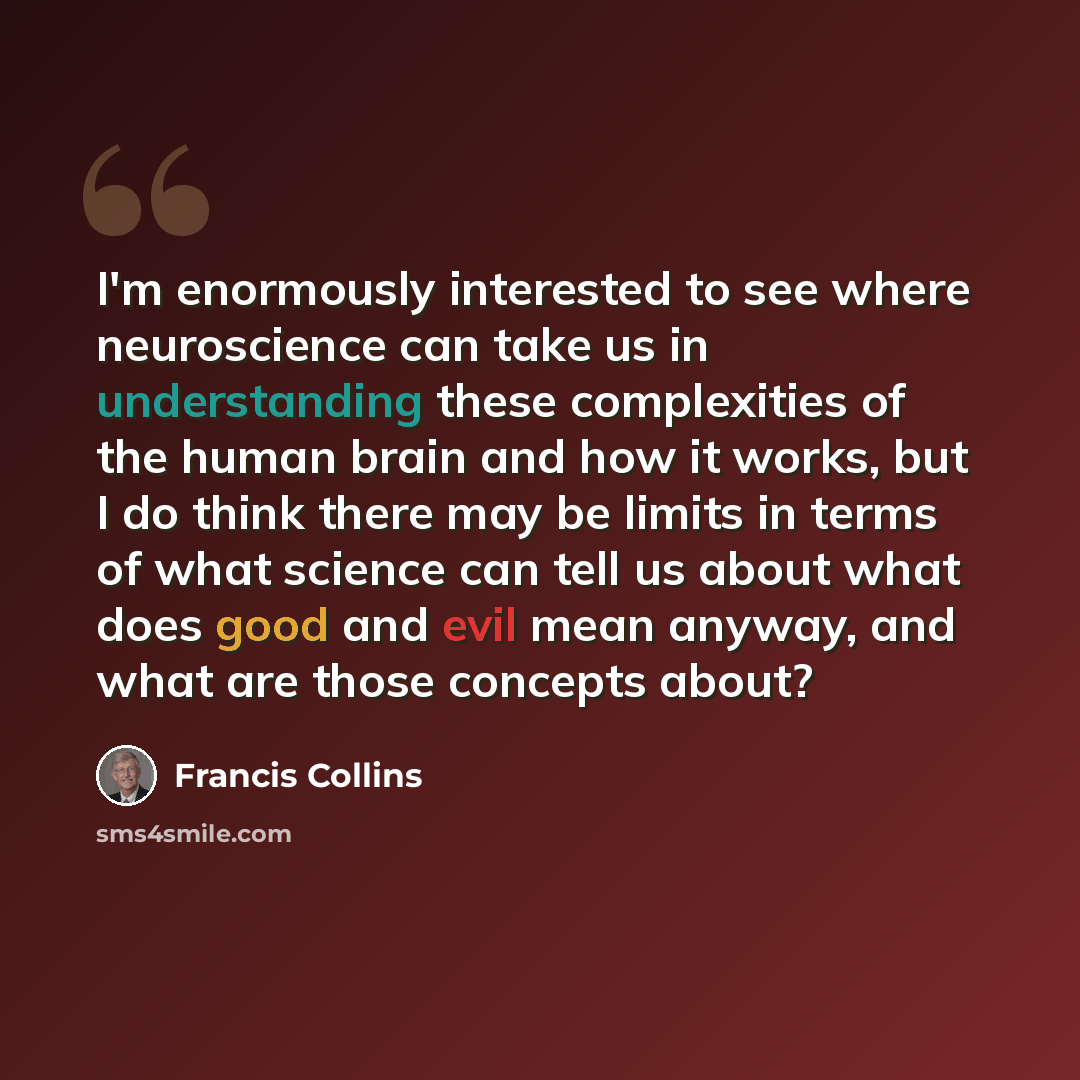 “I'm enormously interested to see where neuroscience can take us in understanding these complexities of the human brain and how it works, but I do think there may be limits in terms of what science can tell us about what does good and evil mean anyway, and what are those concepts about?” quote by Francis Collins