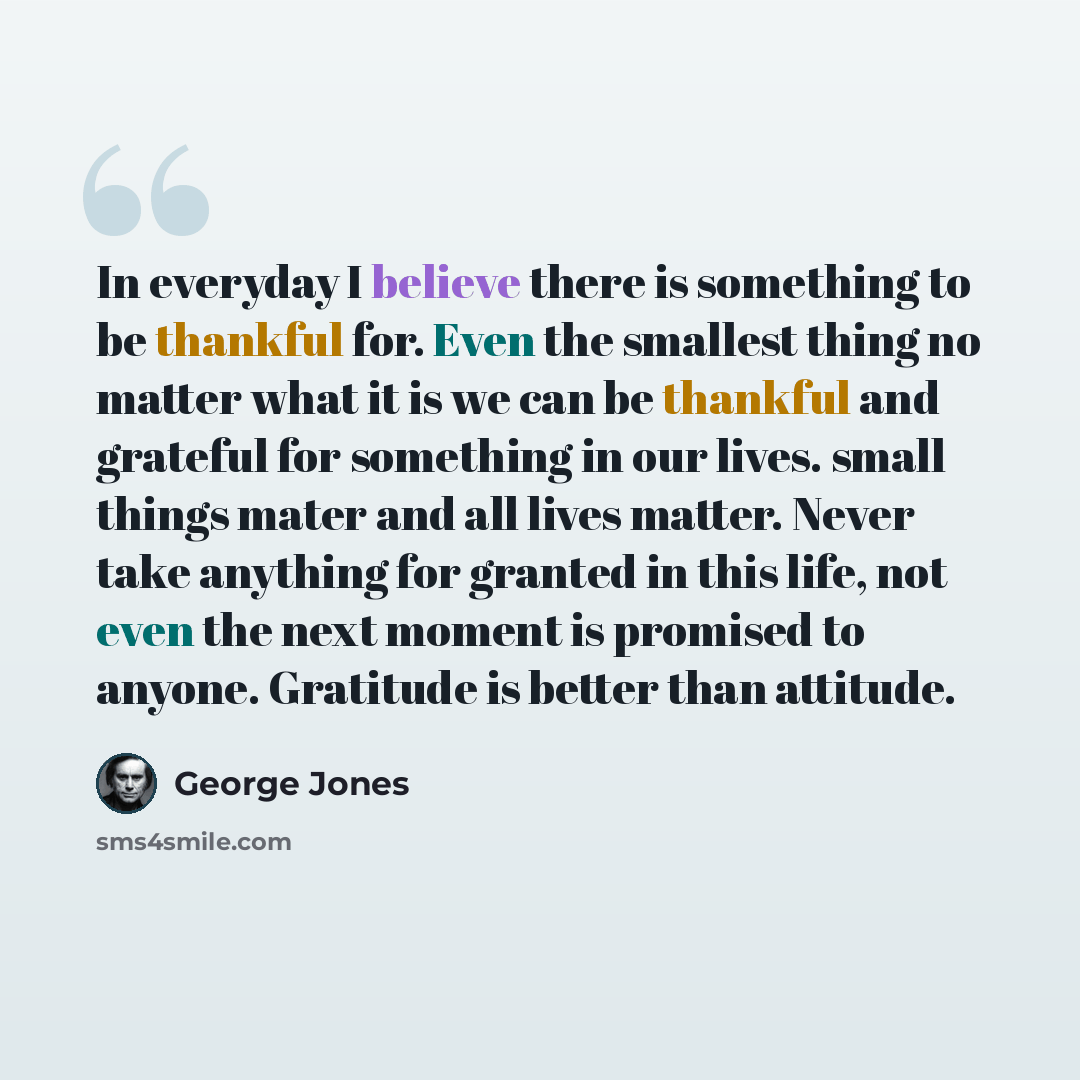 “In everyday I believe there is something to be thankful for. Even the smallest thing no matter what it is we can be thankful and grateful for something in our lives. small things mater and all lives matter. Never take anything for granted in this life, not even the next moment is promised to…” quote by George Jones