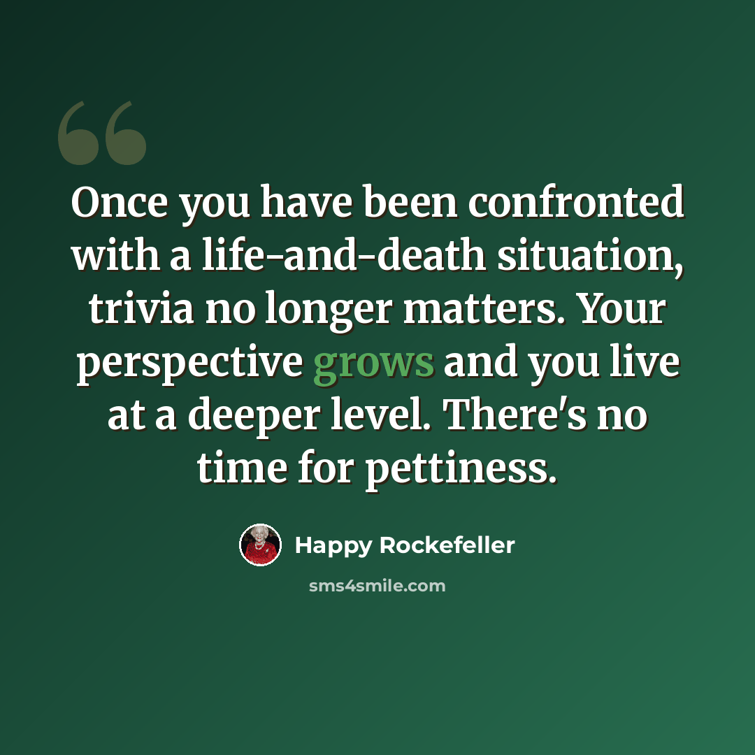 “Once you have been confronted with a life-and-death situation, trivia no longer matters. Your perspective grows and you live at a deeper level. There's no time for pettiness.” quote by Happy Rockefeller