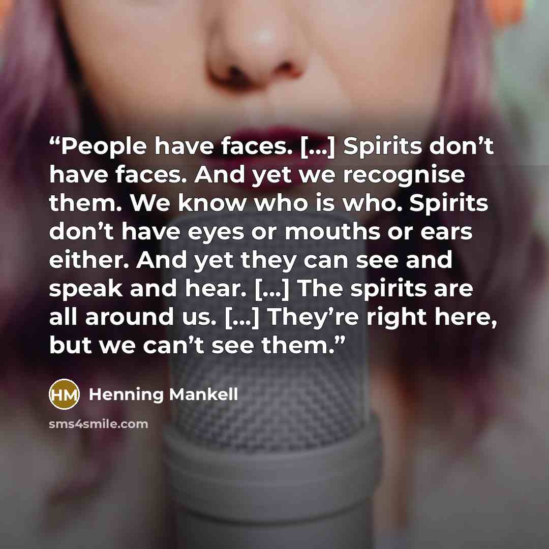 “People have faces. […] Spirits don’t have faces. And yet we recognise them. We know who is who. Spirits don’t have eyes or mouths or ears either. And yet they can see and speak and hear. […] The spirits are all around us. […] They’re right here, but we can’t see them.” quote by Henning Mankell