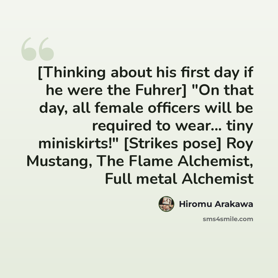 “[Thinking about his first day if he were the Fuhrer] "On that day, all female officers will be required to wear... tiny miniskirts!" [Strikes pose] Roy Mustang, The Flame Alchemist, Full metal Alchemist” quote by Hiromu Arakawa