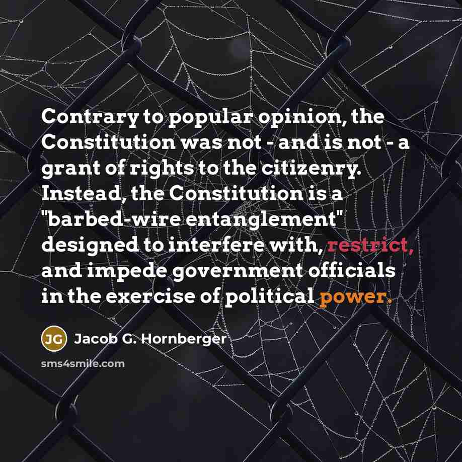 “Contrary to popular opinion, the Constitution was not - and is not - a grant of rights to the citizenry. Instead, the Constitution is a "barbed-wire entanglement" designed to interfere with, restrict, and impede government officials in the exercise of political power.” quote by Jacob G. Hornberger