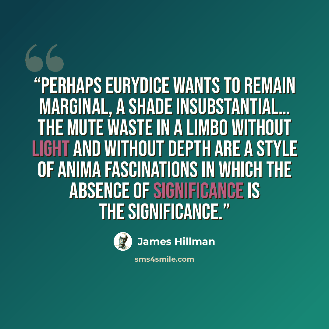 “Perhaps Eurydice wants to remain marginal, a shade insubstantial… the mute waste in a limbo without light and without depth are a style of anima fascinations in which the absence of significance is the significance.” quote by James Hillman