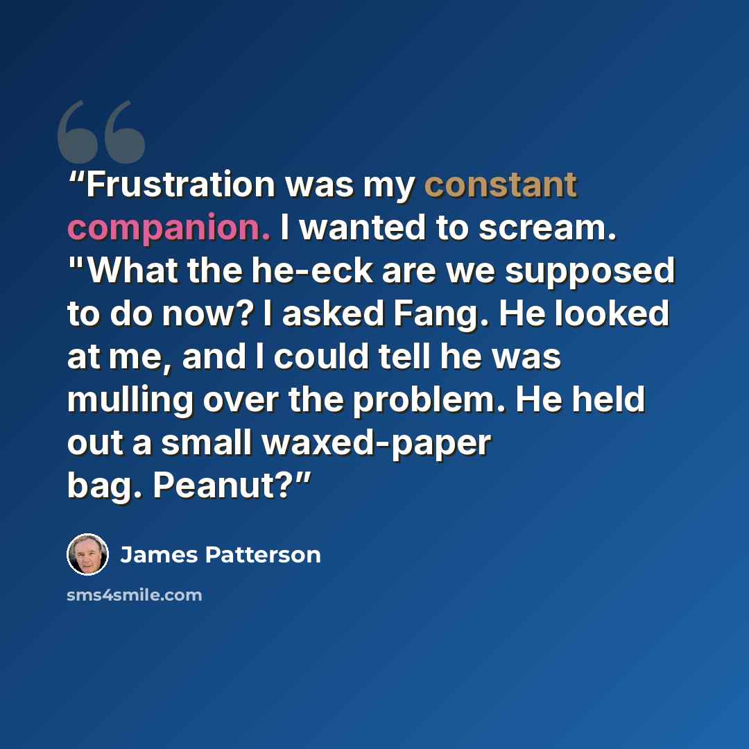 “Frustration was my constant companion. I wanted to scream. "What the he-eck are we supposed to do now? I asked Fang. He looked at me, and I could tell he was mulling over the problem. He held out a small waxed-paper bag. Peanut?” quote by James Patterson