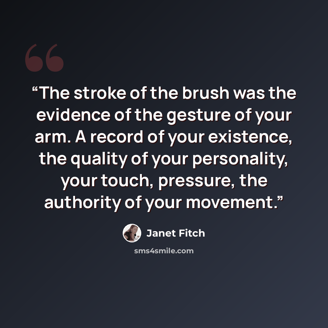 “The stroke of the brush was the evidence of the gesture of your arm. A record of your existence, the quality of your personality, your touch, pressure, the authority of your movement.” quote by Janet Fitch