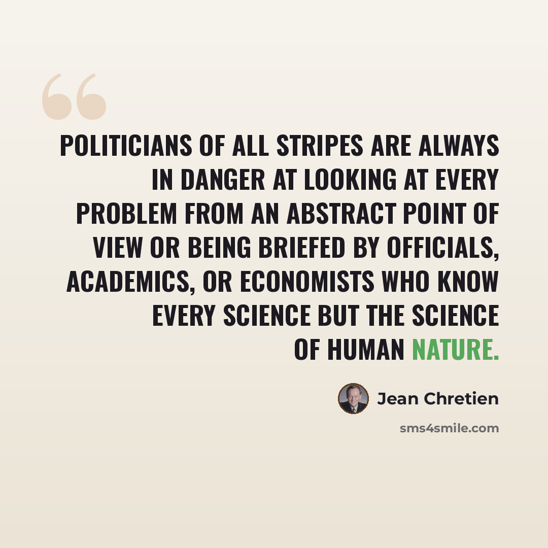 “Politicians of all stripes are always in danger at looking at every problem from an abstract point of view or being briefed by officials, academics, or economists who know every science but the science of human nature.” quote by Jean Chretien