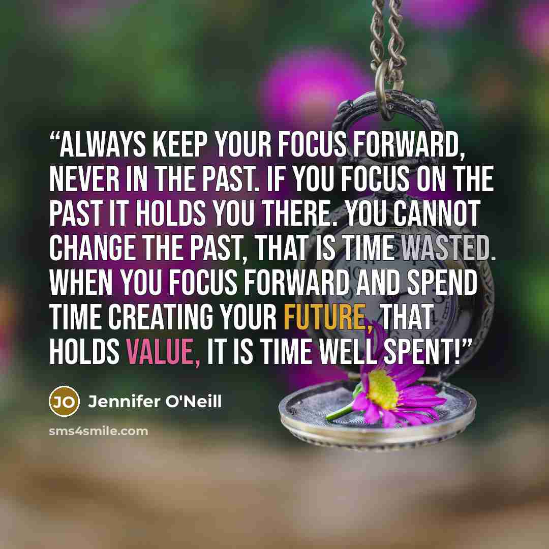 “Always keep your focus forward, never in the past. If you focus on the past it holds you there. You cannot change the past, that is time wasted. When you focus forward and spend time creating your future, that holds value, it is time well spent!” quote by Jennifer O'Neill