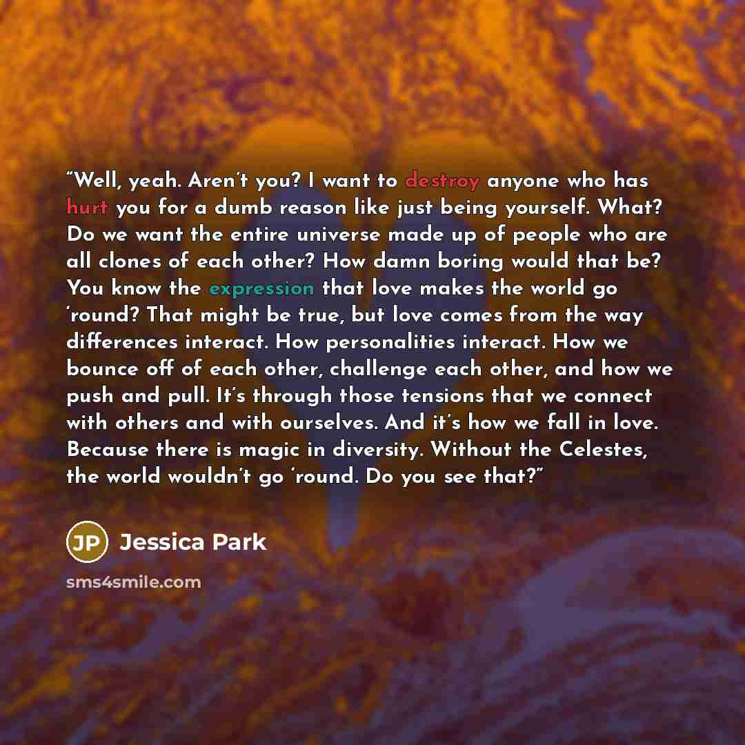 “Well, yeah. Aren’t you? I want to destroy anyone who has hurt you for a dumb reason like just being yourself. What? Do we want the entire universe made up of people who are all clones of each other? How damn boring would that be? You know the expression that love makes the world go ‘round? That…” quote by Jessica Park