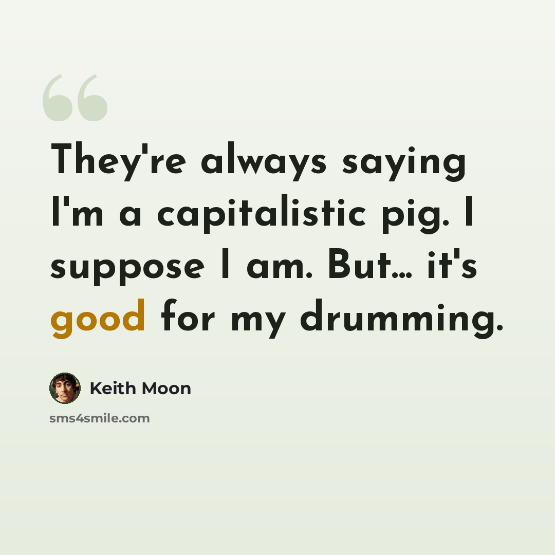 “They're always saying I'm a capitalistic pig. I suppose I am. But... it's good for my drumming.” quote by Keith Moon