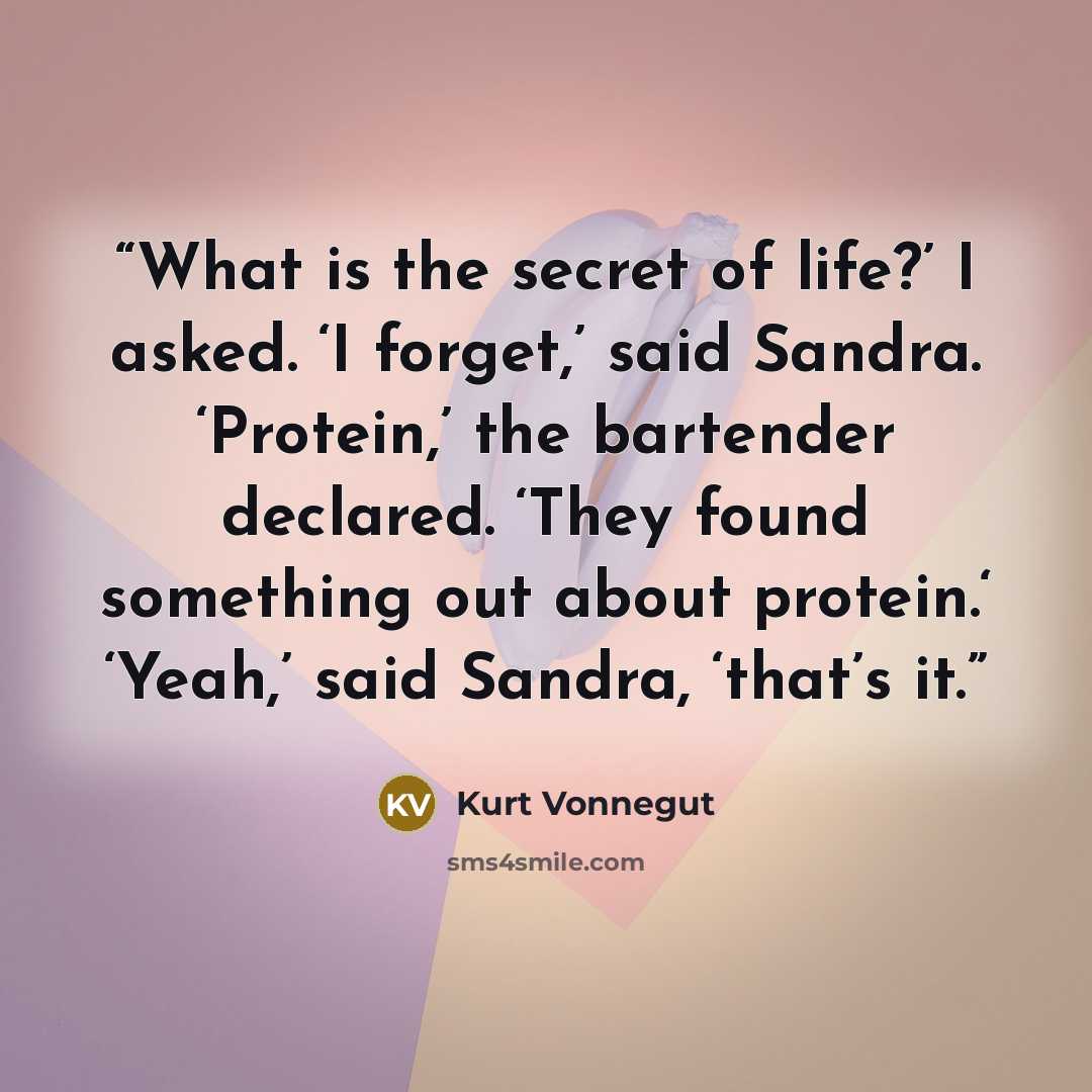“What is the secret of life?’ I asked. ‘I forget,’ said Sandra. ‘Protein,’ the bartender declared. ‘They found something out about protein.‘ ‘Yeah,’ said Sandra, ‘that’s it.” quote by Kurt Vonnegut