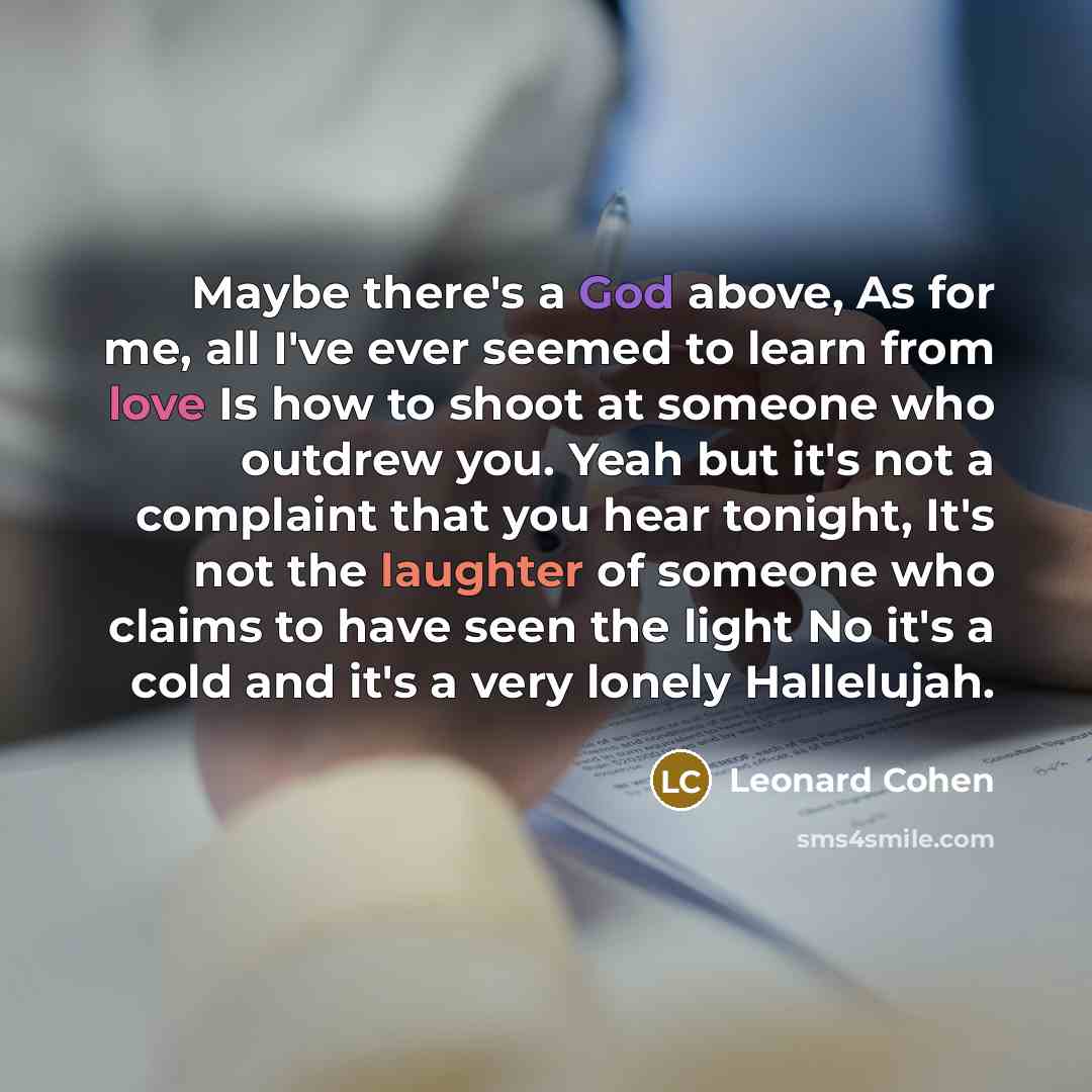 “Maybe there's a God above, As for me, all I've ever seemed to learn from love Is how to shoot at someone who outdrew you. Yeah but it's not a complaint that you hear tonight, It's not the laughter of someone who claims to have seen the light No it's a cold and it's a very lonely Hallelujah.” quote by Leonard Cohen