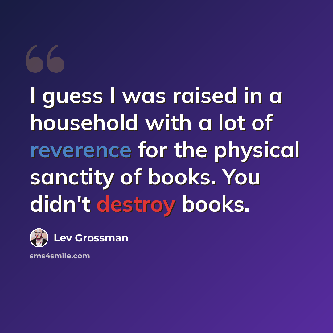 “I guess I was raised in a household with a lot of reverence for the physical sanctity of books. You didn't destroy books.” quote by Lev Grossman