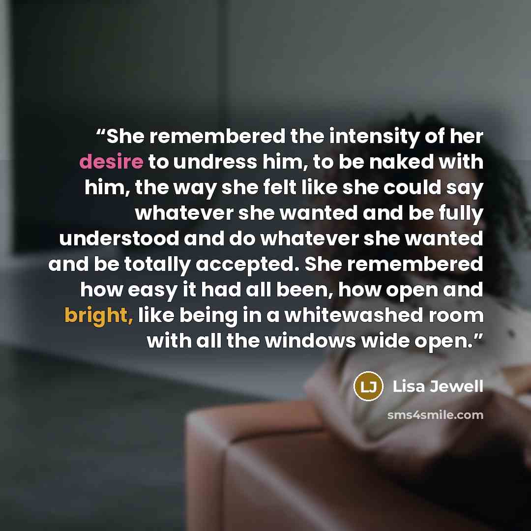 “She remembered the intensity of her desire to undress him, to be naked with him, the way she felt like she could say whatever she wanted and be fully understood and do whatever she wanted and be totally accepted. She remembered how easy it had all been, how open and bright, like being in a…” quote by Lisa Jewell
