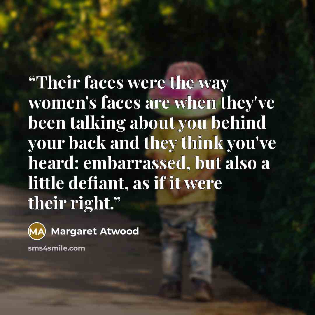 “Their faces were the way women's faces are when they've been talking about you behind your back and they think you've heard: embarrassed, but also a little defiant, as if it were their right.” quote by Margaret Atwood