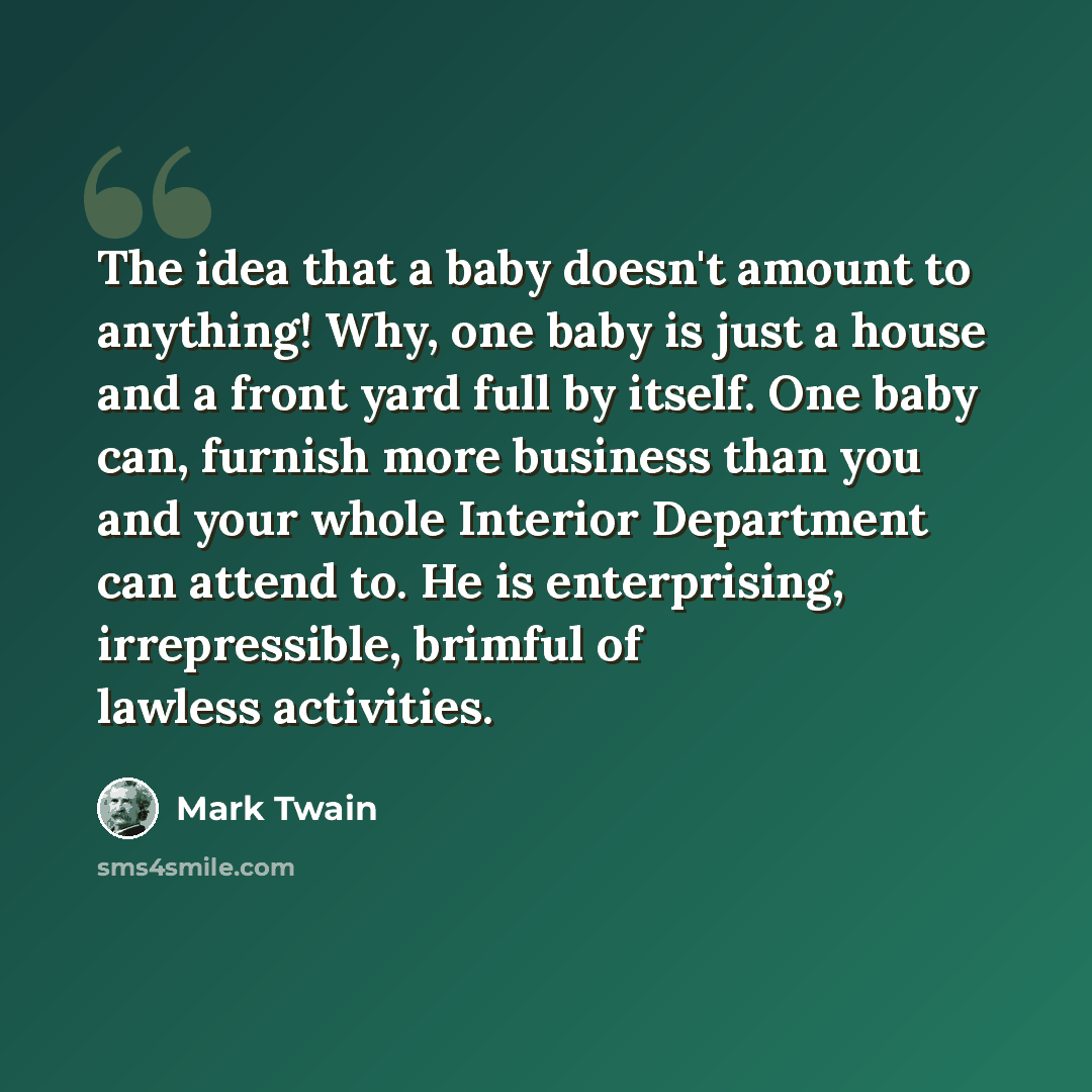 “The idea that a baby doesn't amount to anything! Why, one baby is just a house and a front yard full by itself. One baby can, furnish more business than you and your whole Interior Department can attend to. He is enterprising, irrepressible, brimful of lawless activities.” quote by Mark Twain
