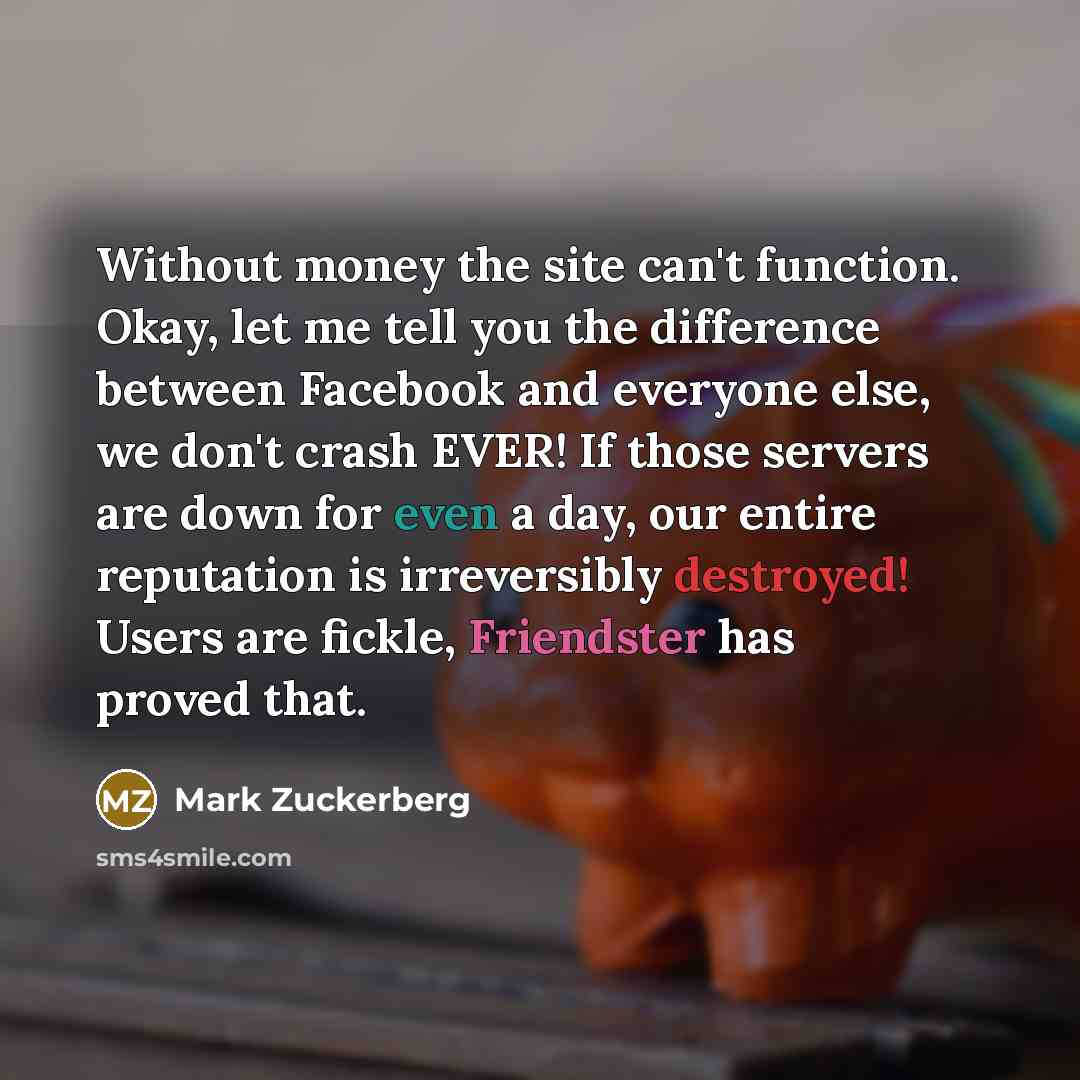“Without money the site can't function. Okay, let me tell you the difference between Facebook and everyone else, we don't crash EVER! If those servers are down for even a day, our entire reputation is irreversibly destroyed! Users are fickle, Friendster has proved that.” quote by Mark Zuckerberg