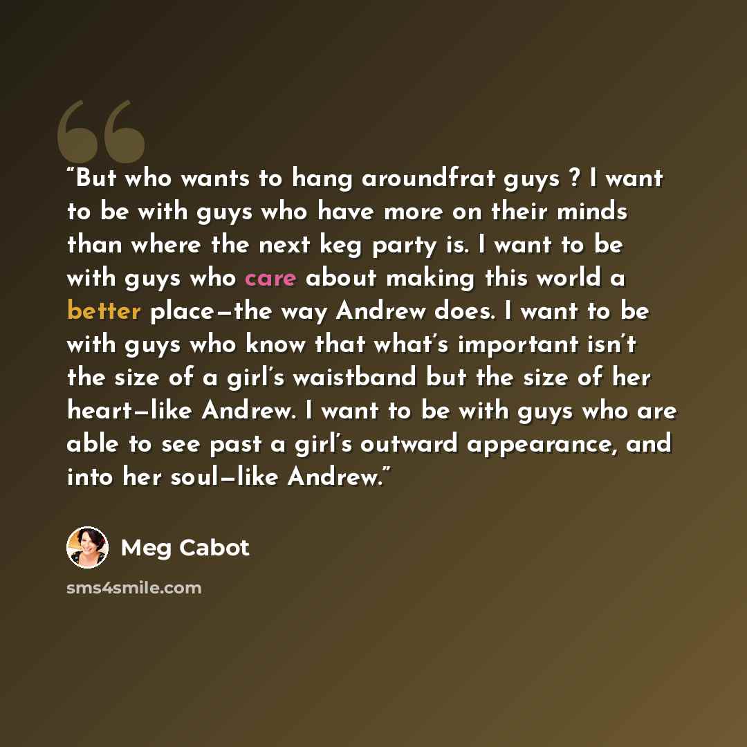 “But who wants to hang aroundfrat guys ? I want to be with guys who have more on their minds than where the next keg party is. I want to be with guys who care about making this world a better place—the way Andrew does. I want to be with guys who know that what’s important isn’t the size of a girl’s…” quote by Meg Cabot